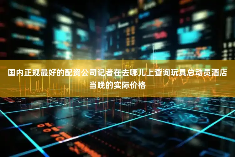 国内正规最好的配资公司记者在去哪儿上查询玩具总动员酒店当晚的实际价格