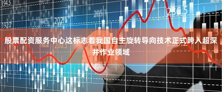 股票配资服务中心这标志着我国自主旋转导向技术正式跨入超深井作业领域