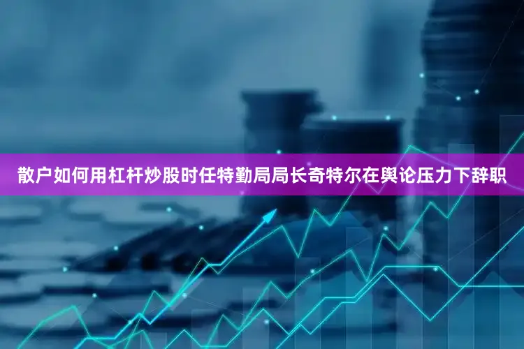 散户如何用杠杆炒股时任特勤局局长奇特尔在舆论压力下辞职