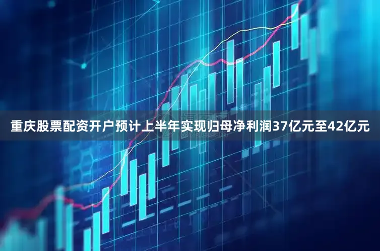 重庆股票配资开户预计上半年实现归母净利润37亿元至42亿元