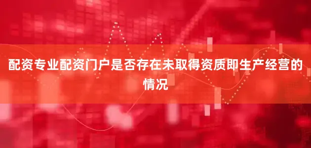 配资专业配资门户是否存在未取得资质即生产经营的情况