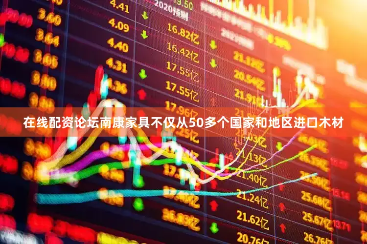 在线配资论坛南康家具不仅从50多个国家和地区进口木材