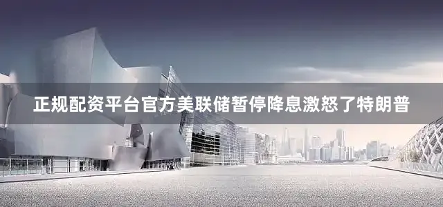 正规配资平台官方美联储暂停降息激怒了特朗普